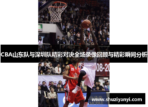 CBA山东队与深圳队精彩对决全场录像回顾与精彩瞬间分析